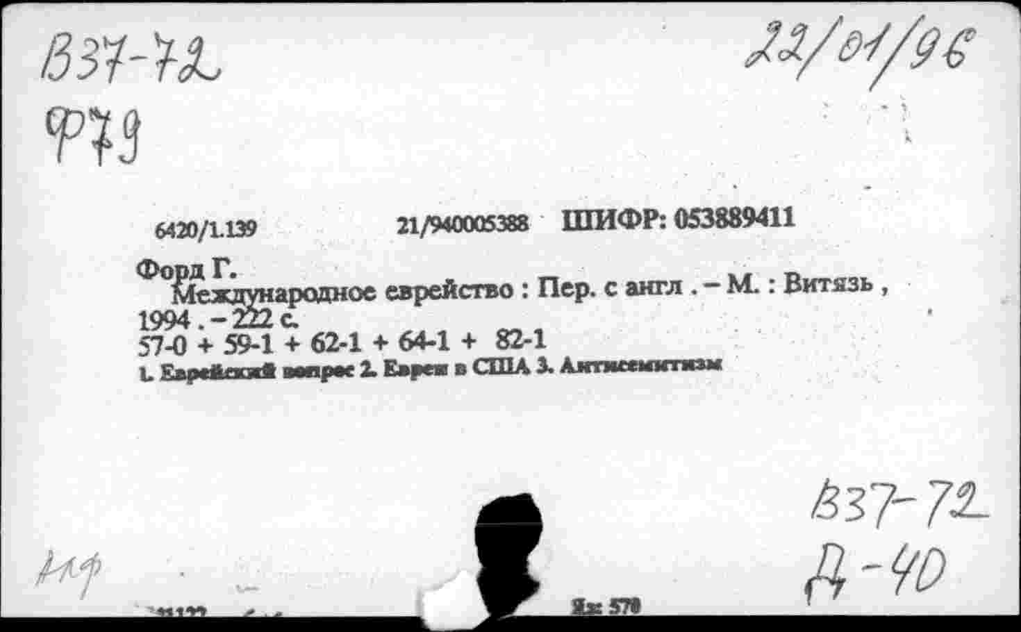 ﻿21/940005388 ШИФР: 053889411
6420/1.139
ФопдГ.
ОС
еврейство : Пер. с англ . — М.: Витязь ,
1994 —
57-0 + 59-1 + 62-1 + 64-1 + 82-1
Ъ Еврейояв мари X Еврея в США 3. Аитмсемитязм
Л яз,
А'